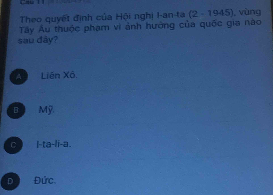 Cau n
Theo quyết định của Hội nghị I-an-ta (2-1945) , vùng
Tây Âu thuộc phạm vi ảnh hưởng của quốc gia nào
sau đây?
A Liên Xô,
B Mỹ.
c I-ta-li-a.
D Đức.