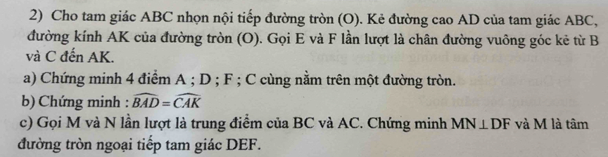 Cho tam giác ABC nhọn nội tiếp đường tròn (O). Kẻ đường cao AD của tam giác ABC, 
đường kính AK của đường tròn (O). Gọi E và F lần lượt là chân đường vuông góc kẻ từ B
và C đến AK. 
a) Chứng minh 4 điểm A; D; F; C cùng nằm trên một đường tròn. 
b) Chứng minh : widehat BAD=widehat CAK
c) Gọi M và N lần lượt là trung điểm của BC và AC. Chứng minh MN⊥ DF và M là tâm 
đường tròn ngoại tiếp tam giác DEF.