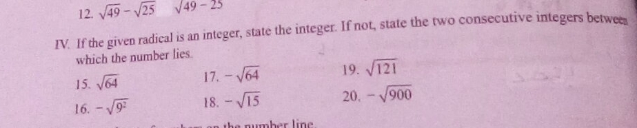 sqrt(49)-sqrt(25) sqrt(49-25)
IV. If the given radical is an integer, state the integer. If not, state the two consecutive integers betwee 
which the number lies 
15. sqrt(64) 17. -sqrt(64) 19. sqrt(121)
20. 
16. -sqrt(9^2) 18. -sqrt(15) -sqrt(900)