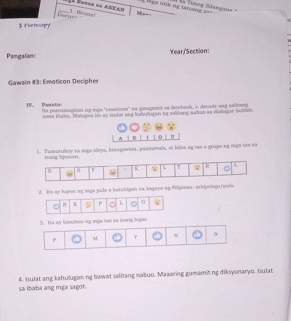 à sa Timog Silangang 
lg ga titik ng tamang s 
_lga Bansa sa ASEAN Man- 
1. Brunei 
Darus= 
s 
7 ￥hoto copy 
Pangalan: Year/Section: 
7 
Gawain #3: Emoticon Decipher 
IV. Panuto: 
Sa pamamagitan ng mga “emoticon” na ginagamit sa facebook, i- decode ang salitang 
nasa ibaba. Matapos ito ay isulat ang kahulugan ng salitang nabuo sa dialogue bubble. 
A E I 0 U 
1. Tumutukoy sa mga ideya, kinagawian, paniniwala, at kilos ng tao o grupo ng mga tao sa 
isang lipunan. 
2. Ito ay lupon ng mga pulo o katubigan na kagaya ng Pilipinas- arkipelago/pulo. 
3. Ito ay binubuo ng mga tao sa isang lugar. 
4. Isulat ang kahulugan ng bawat salitang nabuo. Maaaring gumamit ng diksyunaryo. Isulat 
sa ibaba ang mga sagot.