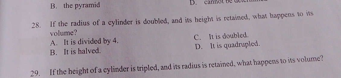 B. the pyramid D. cannot be deten
28. If the radius of a cylinder is doubled, and its height is retained, what happens to its
volume?
A. It is divided by 4. C. It is doubled.
B. It is halved. D. It is quadrupled.
29. If the height of a cylinder is tripled, and its radius is retained, what happens to its volume?