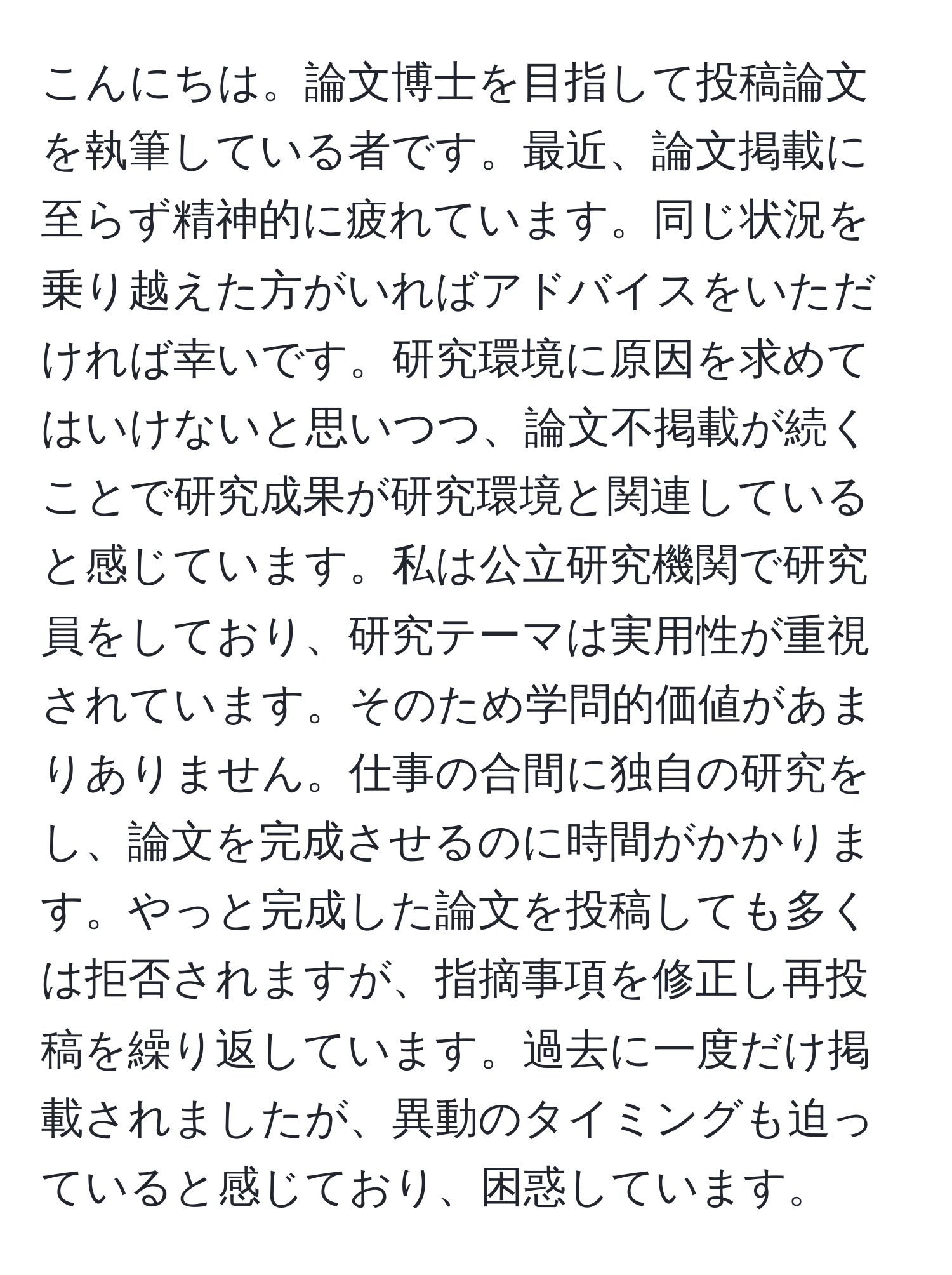 こんにちは。論文博士を目指して投稿論文を執筆している者です。最近、論文掲載に至らず精神的に疲れています。同じ状況を乗り越えた方がいればアドバイスをいただければ幸いです。研究環境に原因を求めてはいけないと思いつつ、論文不掲載が続くことで研究成果が研究環境と関連していると感じています。私は公立研究機関で研究員をしており、研究テーマは実用性が重視されています。そのため学問的価値があまりありません。仕事の合間に独自の研究をし、論文を完成させるのに時間がかかります。やっと完成した論文を投稿しても多くは拒否されますが、指摘事項を修正し再投稿を繰り返しています。過去に一度だけ掲載されましたが、異動のタイミングも迫っていると感じており、困惑しています。