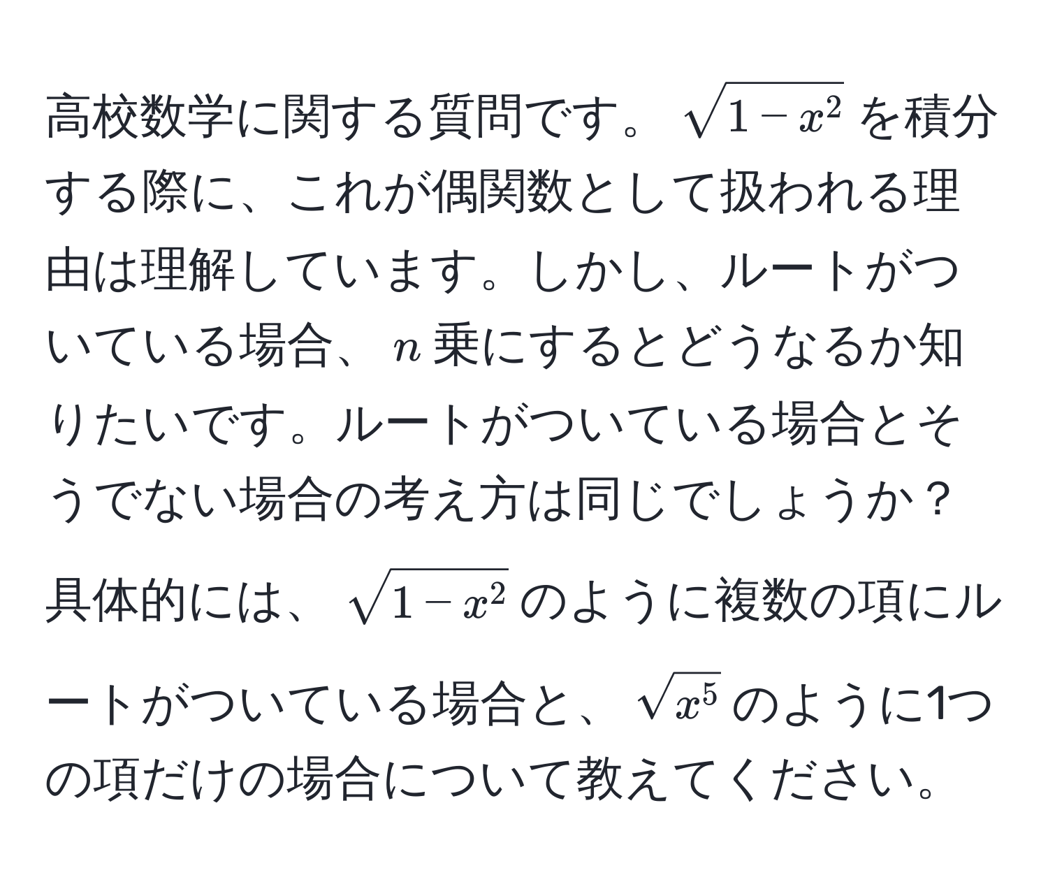 高校数学に関する質問です。$sqrt1-x^2$を積分する際に、これが偶関数として扱われる理由は理解しています。しかし、ルートがついている場合、$n$乗にするとどうなるか知りたいです。ルートがついている場合とそうでない場合の考え方は同じでしょうか？具体的には、$sqrt1-x^2$のように複数の項にルートがついている場合と、$sqrtx^5$のように1つの項だけの場合について教えてください。