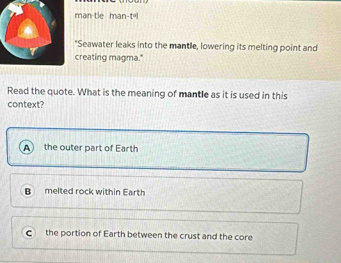 man·tle man-tál
"Seawater leaks into the mantle, lowering its melting point and
creating magma."
Read the quote. What is the meaning of mantle as it is used in this
context?
A the outer part of Earth
B melted rock within Earth
the portion of Earth between the crust and the core