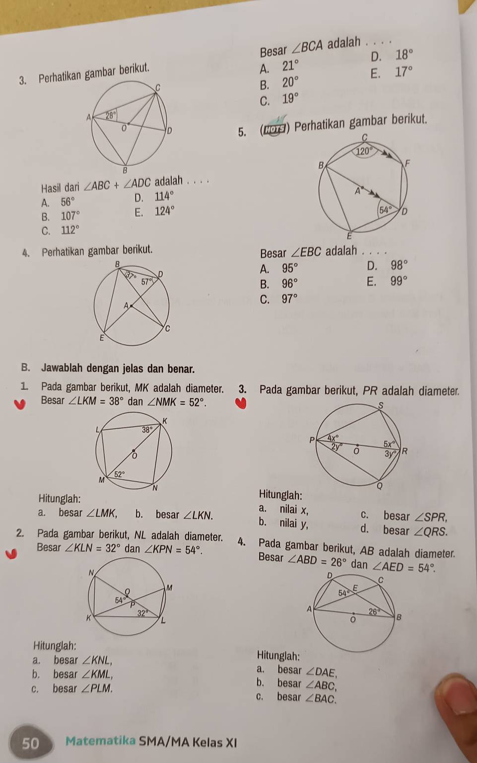 Besar ∠ BCA adalah . . . .
3. Perhatikan gambar berikut.
A. 21° D. 18°
E. 17°
B. 20°
C. 19°
5. (N09) Perhatikan gambar berikut.
Hasil dari ∠ ABC+∠ ADC adalah . . . .
A. 56°
D. 114°
B. 107°
E. 124°
C. 112°
4. Perhatikan gambar berikut. adalah .
Besar ∠ EBC
A. 95° D. 98°
B. 96° E. 99°
C. 97°
B. Jawablah dengan jelas dan benar.
1. Pada gambar berikut, MK adalah diameter. 3. Pada gambar berikut, PR adalah diameter.
Besar ∠ LKM=38° dan ∠ NMK=52°.
Hitunglah:
Hitunglah: a. nilai x,
a. besar ∠ LMK. b. besar ∠ LKN. c. besar ∠ SPR,
b. nilai y, d. besar ∠ QRS.
2. Pada gambar berikut, NL adalah diameter. 4. Pada gambar berikut, AB adalah diameter.
Besar ∠ KLN=32° dan ∠ KPN=54°. Besar ∠ ABD=26° dan ∠ AED=54°.
Hitunglah:
Hitunglah:
a. besar ∠ KNL, a. besar ∠ DAE,
b. besar ∠ KML, b. besar ∠ ABC,
c. besar ∠ PLM. c. besar ∠ BAC.
50 Matematika SMA/MA Kelas XI