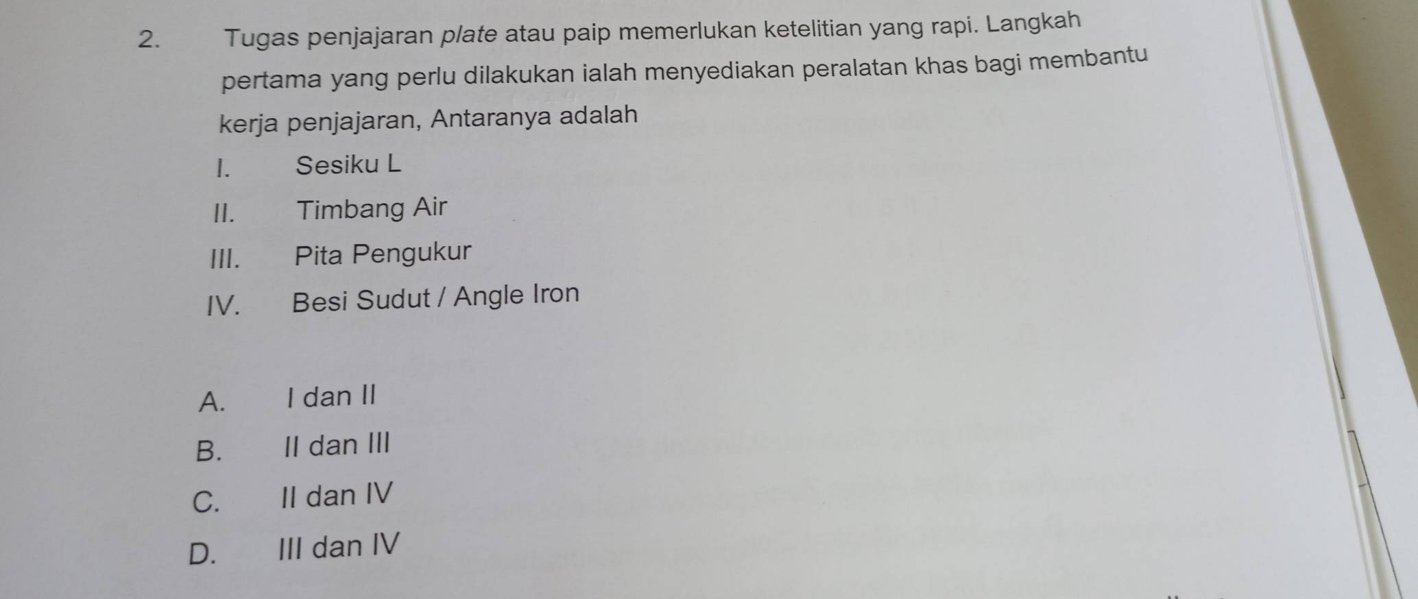 Tugas penjajaran plate atau paip memerlukan ketelitian yang rapi. Langkah
pertama yang perlu dilakukan ialah menyediakan peralatan khas bagi membantu
kerja penjajaran, Antaranya adalah
I. Sesiku L
II. Timbang Air
III. Pita Pengukur
IV. Besi Sudut / Angle Iron
A. I dan II
B. II dan III
C. II dan IV
D. III dan IV