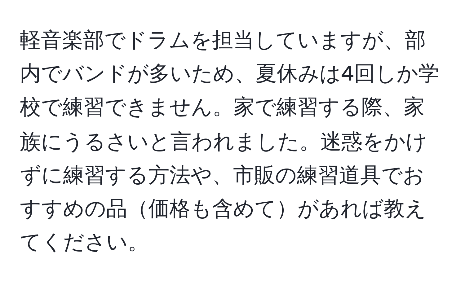 軽音楽部でドラムを担当していますが、部内でバンドが多いため、夏休みは4回しか学校で練習できません。家で練習する際、家族にうるさいと言われました。迷惑をかけずに練習する方法や、市販の練習道具でおすすめの品価格も含めてがあれば教えてください。