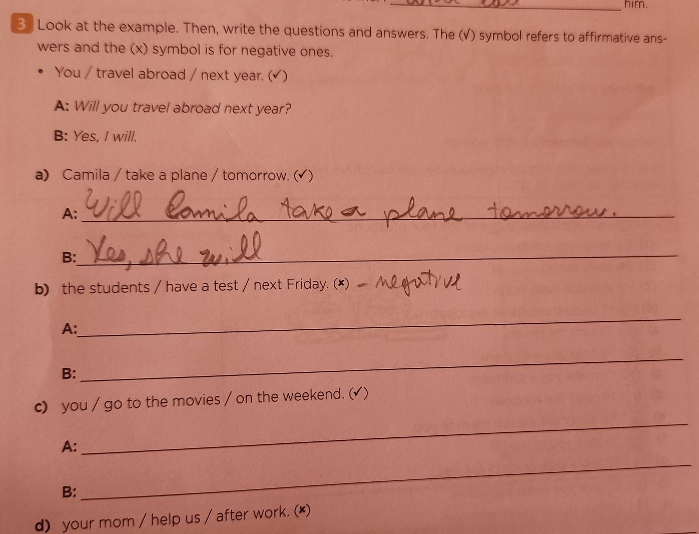 him. 
3 Look at the example. Then, write the questions and answers. The (√) symbol refers to affirmative ans- 
wers and the (x) symbol is for negative ones. 
You / travel abroad / next year. (√) 
A: Will you travel abroad next year? 
B: Yes, I will. 
a) Camila / take a plane / tomorrow. (√) 
A:_ 
_ 
B: 
b) the students / have a test / next Friday. (*) 
A: 
_ 
B: 
_ 
c) you / go to the movies / on the weekend. (√ ) 
A: 
_ 
B: 
_ 
d) your mom / help us / after work. (*)