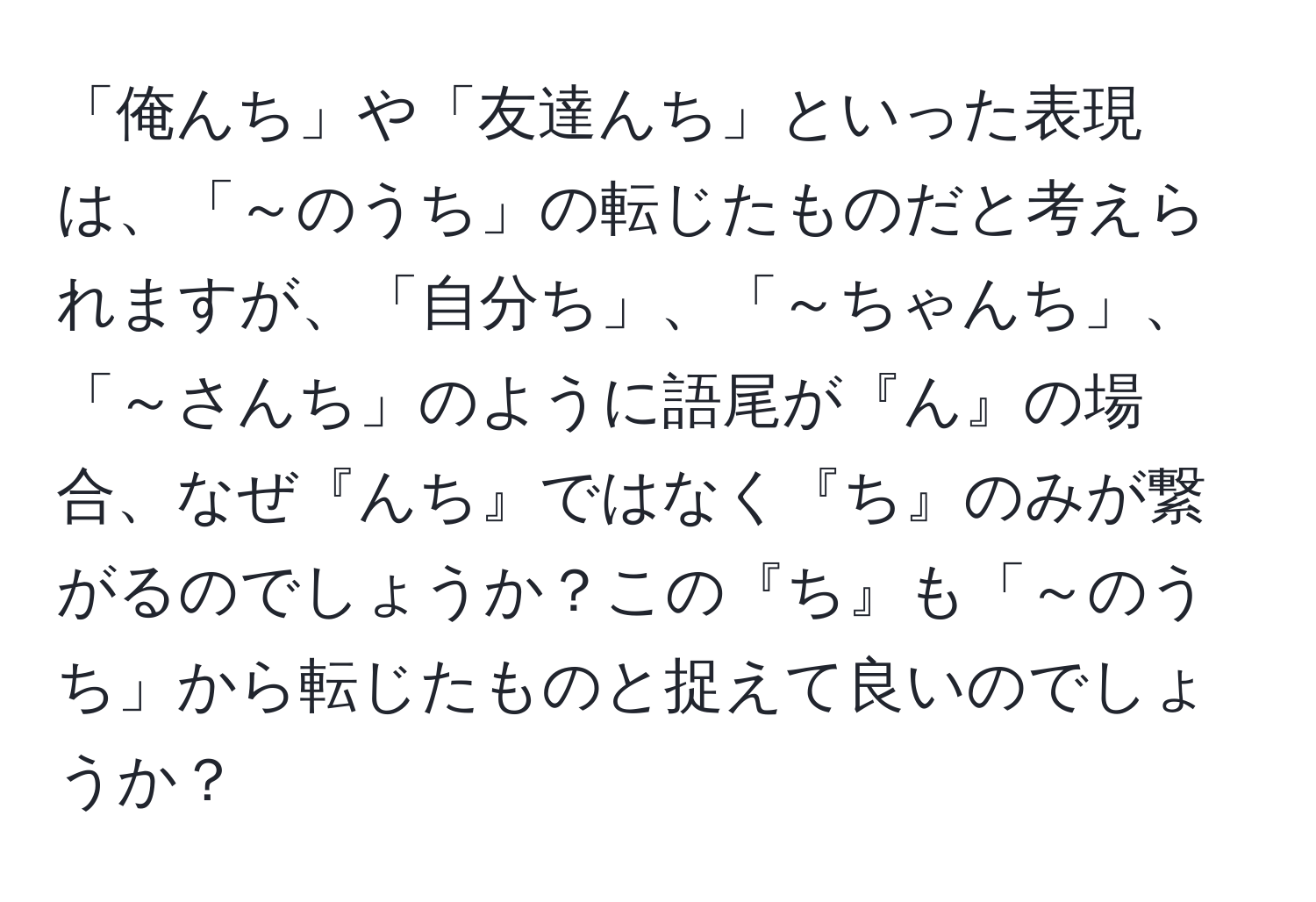 「俺んち」や「友達んち」といった表現は、「～のうち」の転じたものだと考えられますが、「自分ち」、「～ちゃんち」、「～さんち」のように語尾が『ん』の場合、なぜ『んち』ではなく『ち』のみが繋がるのでしょうか？この『ち』も「～のうち」から転じたものと捉えて良いのでしょうか？