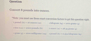 Question
Convert 8 pounds into ounces.
*Note: you must use these exact conversion factors to get this question right.