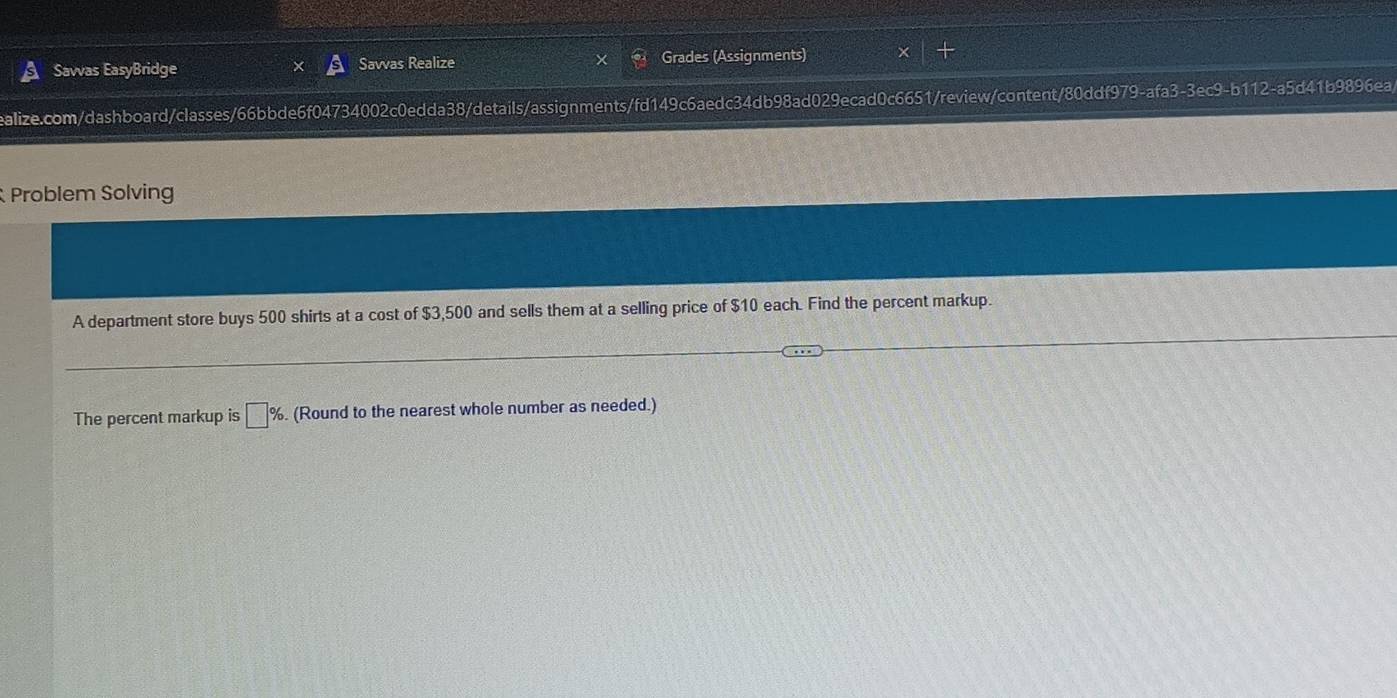 Savvas EasyBridge Savvas Realize Grades (Assignments) 
ealize.com/dashboard/classes/66bbde6f04734002c0edda38/details/assignments/fd149c6aedc34db98ad029ecad0c6651/review/content/80ddf979-afa3-3ec9-b112-a5d41b9896ea 
Problem Solving 
A department store buys 500 shirts at a cost of $3,500 and sells them at a selling price of $10 each. Find the percent markup. 
The percent markup is □ %. (Round to the nearest whole number as needed.)