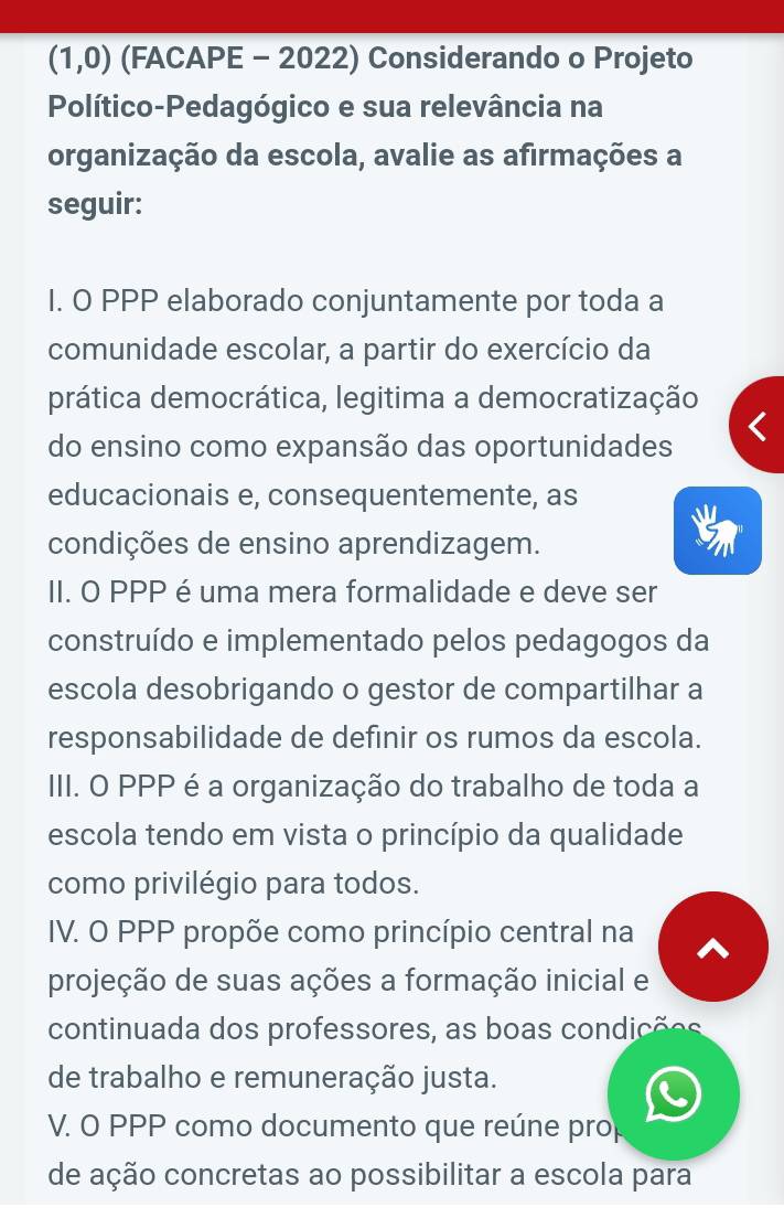 (1,0) (FACAPE - 2022) Considerando o Projeto
Político-Pedagógico e sua relevância na
organização da escola, avalie as afirmações a
seguir:
I. O PPP elaborado conjuntamente por toda a
comunidade escolar, a partir do exercício da
prática democrática, legitima a democratização
do ensino como expansão das oportunidades
educacionais e, consequentemente, as
condições de ensino aprendizagem.
II. O PPP é uma mera formalidade e deve ser
construído e implementado pelos pedagogos da
escola desobrigando o gestor de compartilhar a
responsabilidade de definir os rumos da escola.
III. O PPP é a organização do trabalho de toda a
escola tendo em vista o princípio da qualidade
como privilégio para todos.
IV. O PPP propõe como princípio central na
projeção de suas ações a formação inicial e
continuada dos professores, as boas condições
de trabalho e remuneração justa.
V. O PPP como documento que reúne pro
de ação concretas ao possibilitar a escola para