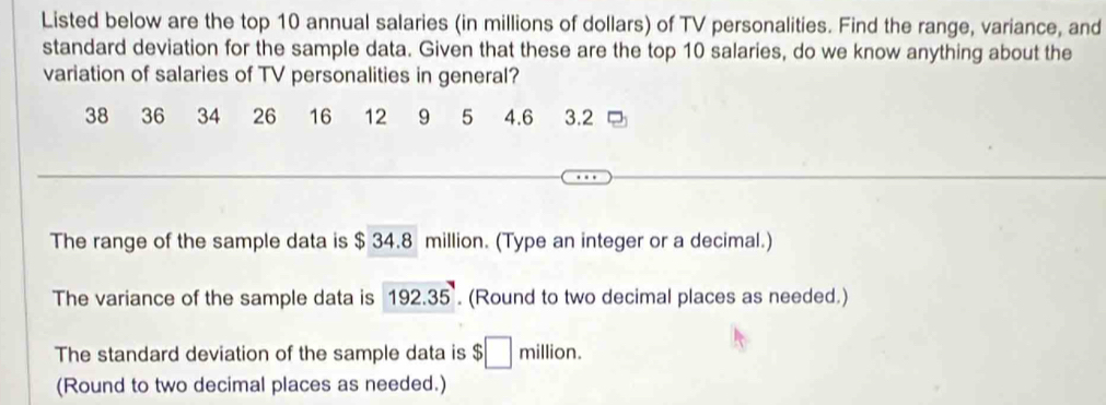 Listed below are the top 10 annual salaries (in millions of dollars) of TV personalities. Find the range, variance, and 
standard deviation for the sample data. Given that these are the top 10 salaries, do we know anything about the 
variation of salaries of TV personalities in general?
38 36 34 26 16 12 9 5 4.6 3.2
The range of the sample data is $ 34.8 million. (Type an integer or a decimal.) 
The variance of the sample data is 192.35. (Round to two decimal places as needed.) 
The standard deviation of the sample data is $□ m illion 
(Round to two decimal places as needed.)