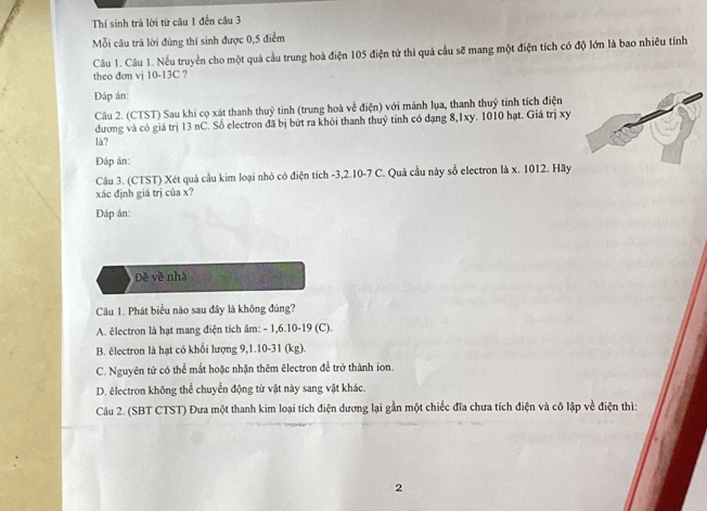 Thí sinh trả lời từ câu 1 đến câu 3
Mỗi câu trả lời đúng thí sinh được 0,5 điểm
Câu 1. Câu 1. Nếu truyền cho một quả cầu trung hoà điện 105 điện tử thì quả cầu sẽ mang một điện tích có độ lớn là bao nhiều tính
theo đơn vj 10-13C ?
Đáp án
Câu 2. (CTST) Sau khi cọ xát thanh thuỷ tinh (trung hoà về điện) với mảnh lụa, thanh thuỷ tinh tích điện
dương và có giá trị 13 nC. Số electron đã bị bứt ra khỏi thanh thuỷ tinh có dạng 8, 1xy. 1010 hạt. Giá trị xy
là?
Đáp án:
Câu 3. (CTST) Xét quả cầu kim loại nhỏ có điện tích -3, 2. 10 -7 C. Quả cầu này số electron là x. 1012. Hãy
xác định giá trị của x?
Đáp án:
Đề về nhà
Câu 1. Phát biểu nào sau đây là không đúng?
A. êlectron là hạt mang điện tích âm: - 1, 6. 10 -19 (C).
B. êlectron là hạt có khối lượng 9, 1.10-31 (kg).
C. Nguyên tử có thể mắt hoặc nhận thêm êlectron để trở thành ion.
D. êlectron không thể chuyển động từ vật này sang vật khác.
Câu 2. (SBT CTST) Đưa một thanh kim loại tích điện dương lại gần một chiếc đĩa chưa tích điện và cô lập về điện thì:
2