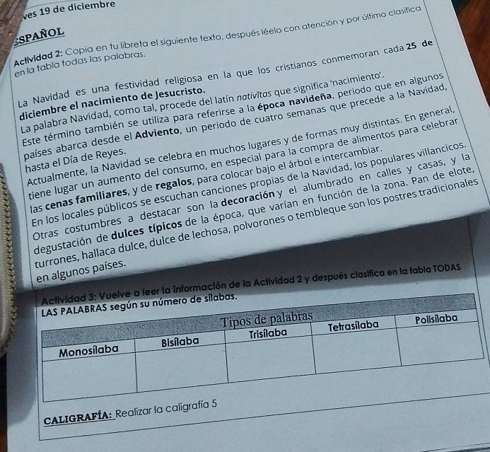 ves 19 de diciembre 
SPANOL Actividad 2: Copia en tu libreta el siguiente texto, después léelo con atención y por último clasífica 
en la tabla todas las palabras. 
La Navidad es una festividad religiosa en la que los cristianos conmemoran cada 25 de 
La palabra Navidad, como tal, procede del latín nativītas que significa ‘nacimiento'. 
diciembre el nacimiento de Jesucristo. 
Este término también se utiliza para referirse a la época navideña, periodo que en algunos 
países abarca desde el Adviento, un periodo de cuatro semanas que precede a la Navidad, 
Actualmente, la Navidad se celebra en muchos lugares y de formas muy distintas. En general 
` tiene lugar un aumento del consumo, en especial para la compra de alimentos para celebrar 
hasta el Día de Reyes. 
las cenas familiares, y de regalos, para colocar bajo el árbol e intercambiar. 
En los locales públicos se escuchan canciones propias de la Navidad, los populares villancicos 
Otras costumbres a destacar son la decoración y el alumbrado en calles y casas, y la 
degustación de dulces típicos de la época, que varían en función de la zona. Pan de elote 
turrones, hallaca dulce, dulce de lechosa, polvorones o tembleque son los postres tradicionales 
en algunos países. 
mación de la Actividad 2 y después clasifica en la tabla TODAS 
CALIGRAFÍA: Realizar la caligra