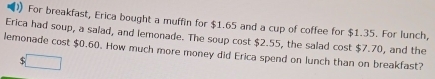 For breakfast, Erica bought a muffin for $1.65 and a cup of coffee for $1.35. For lunch, 
Erica had soup, a salad, and lemonade. The soup cost $2.55, the salad cost $7.70, and the 
lemonade cost $0.60. How much more money did Erica spend on lunch than on breakfast?