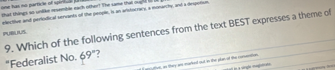 one has no particle of spirtual jr
that things so unlike resemble each other? The same that ought I8 
elective and periodical servants of the people, is an aristocracy, a monarchy, and a despotism.
9. Which of the following sentences from the text BEST expresses a theme of
PUBLIUS.
“Federalist No. 69 ”?
Executive, as they are marked out in the plan of the convention.
d in a single magistrate.
àà à patrimany desc