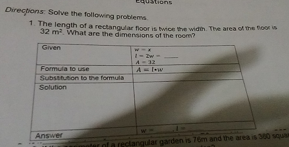 Equations
Directions: Solve the following problems
1. The length of a rectangular floor is twice the width. The area of the floor is
32m^2. What are the dimensions of the room?
oter of a reclangular gardsquar