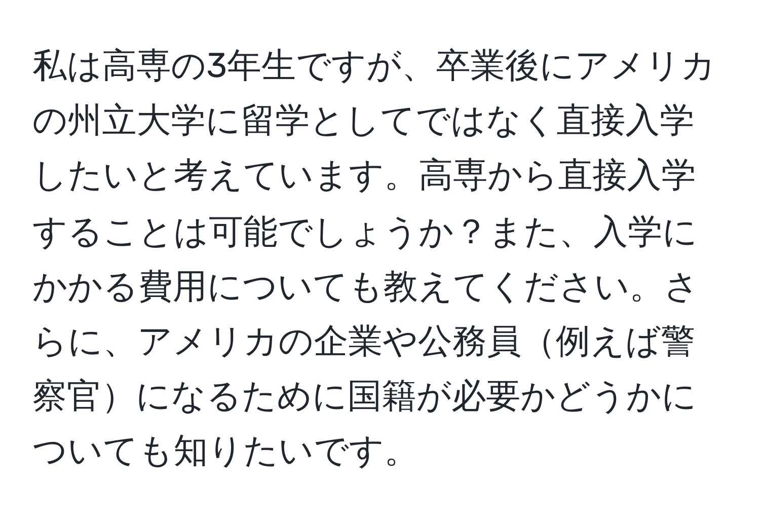 私は高専の3年生ですが、卒業後にアメリカの州立大学に留学としてではなく直接入学したいと考えています。高専から直接入学することは可能でしょうか？また、入学にかかる費用についても教えてください。さらに、アメリカの企業や公務員例えば警察官になるために国籍が必要かどうかについても知りたいです。