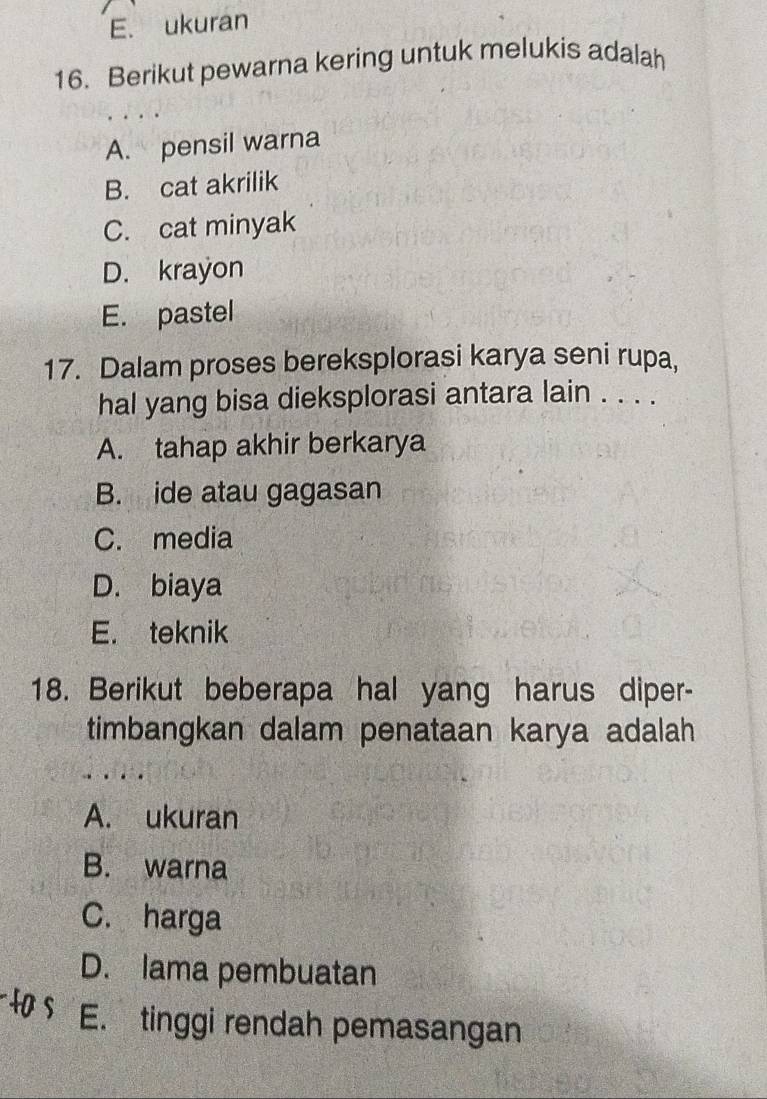 E. ukuran
16. Berikut pewarna kering untuk melukis adalah
A. pensil warna
B. cat akrilik
C. cat minyak
D. krayon
E. pastel
17. Dalam proses bereksplorasi karya seni rupa,
hal yang bisa dieksplorasi antara lain . . . .
A. tahap akhir berkarya
B. ide atau gagasan
C. media
D. biaya
E. teknik
18. Berikut beberapa hal yang harus diper-
timbangkan dalam penataan karya adalah
A. ukuran
B. warna
C. harga
D. lama pembuatan
E. tinggi rendah pemasangan