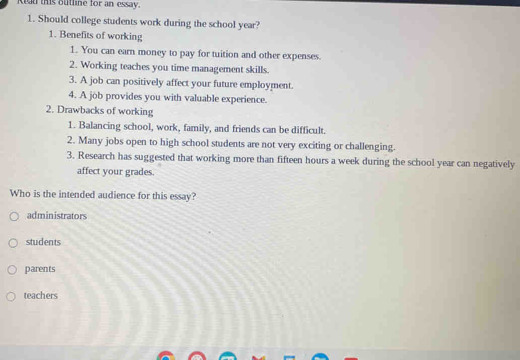 Read this outline for an essay.
1. Should college students work during the school year?
1. Benefits of working
1. You can earn money to pay for tuition and other expenses.
2. Working teaches you time management skills.
3. A job can positively affect your future employment.
4. A job provides you with valuable experience.
2. Drawbacks of working
1. Balancing school, work, family, and friends can be difficult.
2. Many jobs open to high school students are not very exciting or challenging.
3. Research has suggested that working more than fifteen hours a week during the school year can negatively
affect your grades.
Who is the intended audience for this essay?
administrators
students
parents
teachers