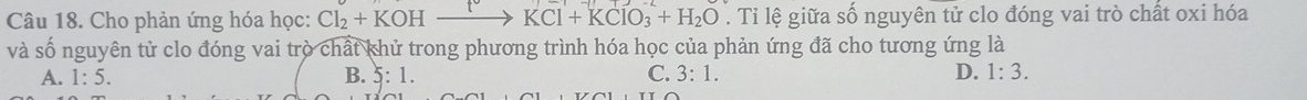 Cho phản ứng hóa học: Cl_2+KOHxrightarrow KCl+KClO_3+H_2O. Tỉ lệ giữa số nguyên tử clo đóng vai trò chất oxi hóa
và số nguyên tử clo đóng vai trò chất khử trong phương trình hóa học của phản ứng đã cho tương ứng là
A. 1:5. B. 5:1. C. 3:1. D. 1:3.