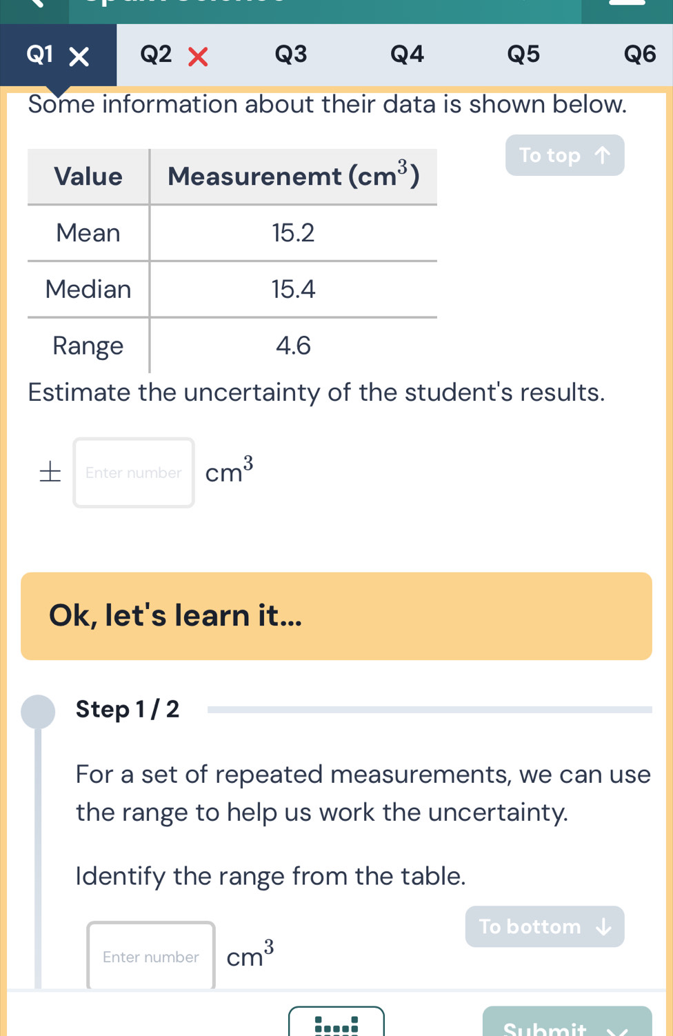 Some information about their data is shown below.
To top
Estimate the uncertainty of the student's results.
Enter number cm^3
Ok, let's learn it...
Step 1 / 2
For a set of repeated measurements, we can use
the range to help us work the uncertainty.
Identify the range from the table.
To bottom
Enter number cm^3
:...: Submit