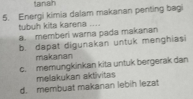 tanah
5. Energi kimia dalam makanan penting bagi
tubuh kita karena ....
a. memberi warna pada makanan
b. dapat digunakan untuk menghiasi
makanan
c. memungkinkan kita untuk bergerak dan
melakukan aktivitas
d. membuat makanan lebih lezat