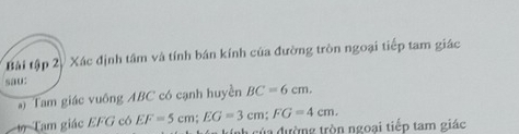 Bài tập 2/ Xác định tâm và tính bán kính của đường tròn ngoại tiếp tam giác 
sau: 
*) Tam giác vuông ABC có cạnh huyền BC=6cm. 
Tam giác EFG có EF=5cm; EG=3cm; FG=4cm. nh của đường tròn ngoại tiếp tam giác