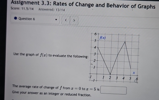 Assignment 3.3: Rates of Change and Behavior of Graphs
Score: 11.5/14 Answered: 13/14
Question 6 <
Use the graph of  f(x) to evaluate the followin
The average rate of change of f from x=0 to x=5 is □
Give your answer as an integer or reduced fraction.