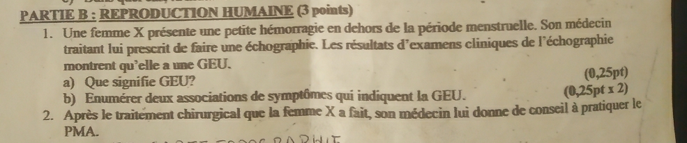 PARTIE B : REPRODUCTION HUMAINE (3 points) 
1. Une femme X présente une petite hémorragie en dehors de la période menstruelle. Son médecin 
traitant lui prescrit de faire une échographie. Les résultats d'examens cliniques de l'échographie 
montrent qu'elle a une GEU. 
a) Que signifie GEU? (0,25pt)
b) Enumérer deux associations de symptômes qui indiquent la GEU.
(0,25pt* 2)
2. Après le traitement chirurgical que la femme X a fait, son médecin lui donne de conseil à pratiquer le 
PMA.