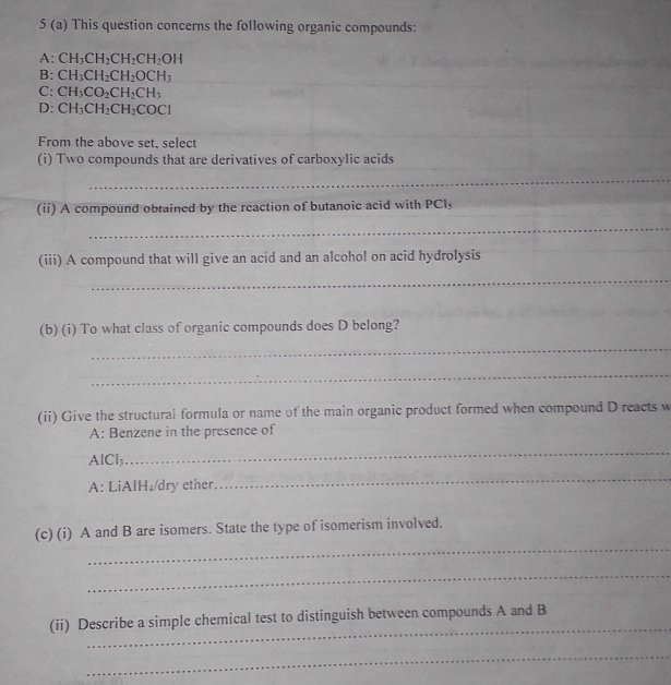 5 (a) This question concerns the following organic compounds:
A: CH_3CH_2CH_2CH_2OH
B: CH_3CH_2CH_2OCH_3
C: CH_3CO_2CH_2CH_3
D: CH_3CH_2CH_2COCl
From the above set, select
(i) Two compounds that are derivatives of carboxylic acids
_
(ii) A compound obtained by the reaction of butanoic acid with PCl,
_
(iii) A compound that will give an acid and an alcohol on acid hydrolysis
_
(b) (i) To what class of organic compounds does D belong?
_
_
(ii) Give the structural formula or name of the main organic product formed when compound D reacts w
A: Benzene in the presence of
AlCl₃
_
A: LiAlH A and B
_