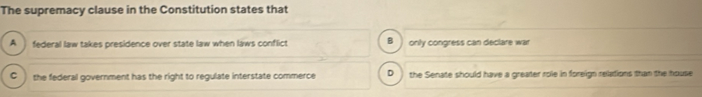 The supremacy clause in the Constitution states that
A federal law takes presidence over state law when laws conflict B) only congress can declare war
C ) the federal government has the right to regulate interstate commerce D the Senate should have a greater role in foreign relations than the house