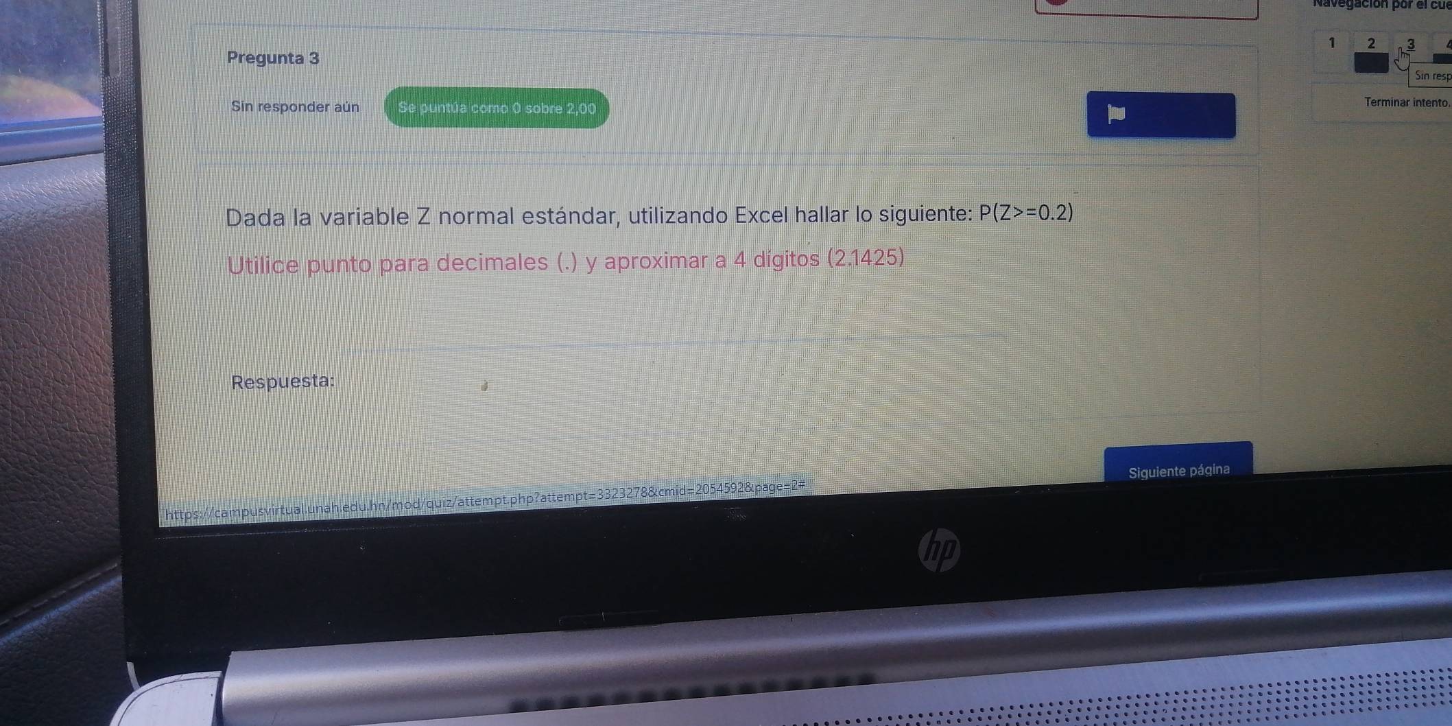 1 2 3 
Pregunta 3 
Sin resp 
Sin responder aún Se puntúa como 0 sobre 2,00
Terminar intento 
Dada la variable Z normal estándar, utilizando Excel hallar lo siguiente: P(Z>=0.2)
Utilice punto para decimales (.) y aproximar a 4 dígitos (2.1425)
Respuesta: 
Siguiente página 
https://campusvirtual.unah.edu.hn/mod/quiz/attempt.php?attempt=3323278&cmid=2054592&page=2#