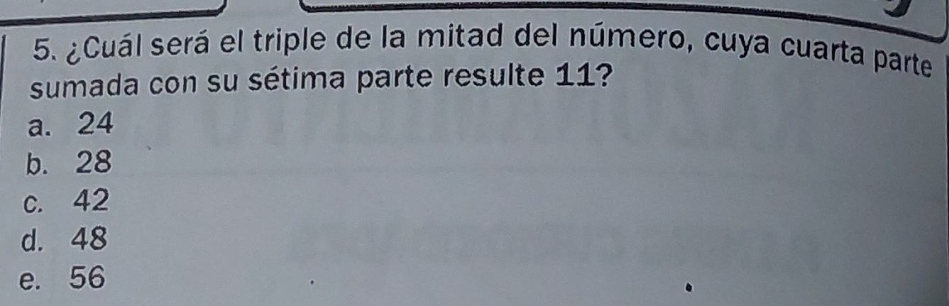 ¿Cuál será el triple de la mitad del número, cuya cuarta parte
sumada con su sétima parte resulte 11?
a. 24
b. 28
c. 42
d. 48
e. 56