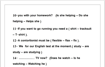 10-you with your homework? (Is she helping - Do she 
helping - Helps she 
11-If you want to go running you need a ( shirt - tracksuit 
= T-shirt ). 
12-A contortionist must be ( flexible - flax - fix ) 
13- We for our English test at the moment.( study - are 
study - are studying ) 
14- _TV now? (Does he watch - Is he 
watching - Watching he )