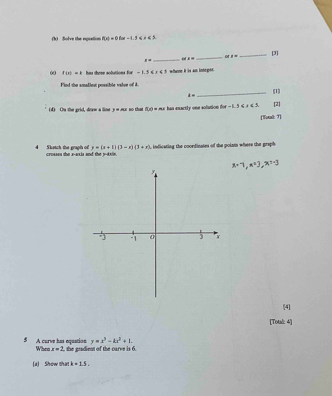 Solve the equation f(x)=0for-1.5≤slant x≤slant 5. 
_or x=
_[3]
x= _ or x=
(c) f(x)=k has three solutions for -1.5≤slant x≤slant 5 where k is an integer. 
Find the smallest possible value of k. 
_[1]
k=
(d) On the grid, draw a line y=mx so that f(x)=mx has exactly one solution for -1.5≤slant x≤slant 5. [2] 
[Total: 7] 
4 Sketch the graph of y=(x+1)(3-x)(3+x) , indicating the coordinates of the points where the graph 
crosses the x-axis and the y-axis. 
[4] 
[Total: 4] 
5 A curve has equation y=x^3-kx^2+1. 
When x=2 , the gradient of the curve is 6. 
(a) Show that k=1.5.