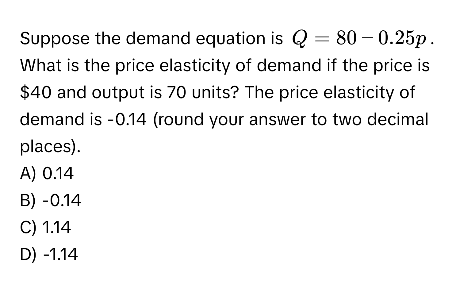 Suppose the demand equation is $Q = 80 - 0.25p$. What is the price elasticity of demand if the price is $40 and output is 70 units? The price elasticity of demand is -0.14 (round your answer to two decimal places). 
A) 0.14 
B) -0.14 
C) 1.14 
D) -1.14