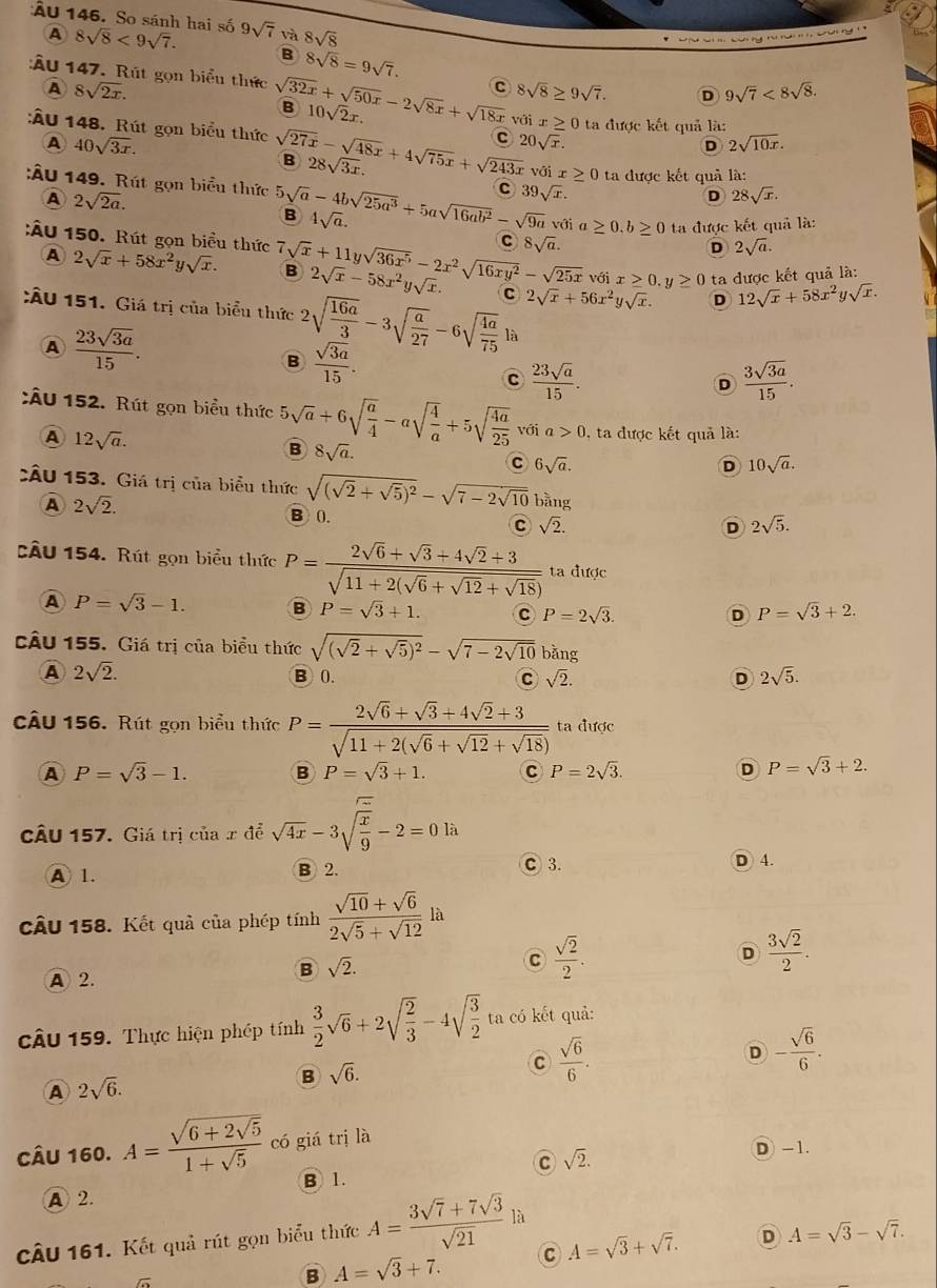 ẤU 146. So sánh hai số 9sqrt(7) và 8sqrt(8)
A 8sqrt(8)<9sqrt(7).
*    S  ty rư n '    S an n
B 8sqrt(8)=9sqrt(7).
A 8sqrt(2x).
C 8sqrt(8)≥ 9sqrt(7). D 9sqrt(7)<8sqrt(8).
:Ấu 147. Rút gọn biểu thức sqrt(32x)+sqrt(50x)-2sqrt(8x)+sqrt(18x) B 10sqrt(2)x. ≥ 0 ta được kết quả là:
với 
A 40sqrt(3x).
C 20sqrt(x).
D 2sqrt(10x).
:Âu 148. Rút gọn biểu thức sqrt(27x)-sqrt(48x)+4sqrt(75x)+sqrt(243x) B 28sqrt(3x). vớ ix≥ 0 ta được kết quả là:
:ÂU 149. Rút gọn biểu thức 5sqrt(a)-4bsqrt(25a^3)+5asqrt(16ab^2)-sqrt(9a) B 4sqrt(a).
A 2sqrt(2a).
C 39sqrt(x).
D 28sqrt(x).
với a ≥ 0.b≥ 0 ta được kết quả là:
C 8sqrt(a).
D 2sqrt(a).
:Âu 150. Rút gọn biểu thức 7sqrt(x)+11ysqrt(36x^5)-2x^2sqrt(16xy^2)-sqrt(25x) B 2sqrt(x)-58x^2ysqrt(x). C 2sqrt(x)+56x^2ysqrt(x). D 12sqrt(x)+58x^2ysqrt(x).
A 2sqrt(x)+58x^2ysqrt(x).
với x≥ 0.y≥ 0 ta được kết quả là:
:ÂU 151. Giá trị của biểu thức 2sqrt(frac 16a)3-3sqrt(frac a)27-6sqrt(frac 4a)75 là
A  23sqrt(3a)/15 .
B  sqrt(3a)/15 .
C  23sqrt(a)/15 .
D  3sqrt(3a)/15 .
:ÂU 152. Rút gọn biểu thức 5sqrt(a)+6sqrt(frac a)4-asqrt(frac 4)a+5sqrt(frac 4a)25 với a>0 , ta được kết quả là:
A 12sqrt(a).
B 8sqrt(a).
c 6sqrt(a).
D 10sqrt(a).
CÂU 153. Giá trị của biểu thức sqrt((sqrt 2)+sqrt(5))^2-sqrt(7-2sqrt 10) bàng
A 2sqrt(2). B 0. C sqrt(2).
D 2sqrt(5).
CÂu 154. Rút gọn biểu thức P=frac 2sqrt(6)+sqrt(3)+4sqrt(2)+3sqrt(11+2(sqrt 6)+sqrt(12)+sqrt(18)) ta được
A P=sqrt(3)-1. B P=sqrt(3)+1. C P=2sqrt(3). P=sqrt(3)+2.
D
CÂu 155. Giá trị của biểu thức sqrt((sqrt 2)+sqrt(5))^2-sqrt(7-2sqrt 10) bǎng
A 2sqrt(2). B0. C sqrt(2). D 2sqrt(5).
câu 156. Rút gọn biểu thức P=frac 2sqrt(6)+sqrt(3)+4sqrt(2)+3sqrt(11+2(sqrt 6)+sqrt(12)+sqrt(18)) ta được
A P=sqrt(3)-1. B P=sqrt(3)+1. c P=2sqrt(3). D P=sqrt(3)+2.
câu 157. Giá trị của x để sqrt(4x)-3sqrt(frac x)9-2=0la
A 1. B 2. C 3. D 4.
câu 158. Kết quả của phép tính  (sqrt(10)+sqrt(6))/2sqrt(5)+sqrt(12) la
A 2.
B sqrt(2).
C  sqrt(2)/2 .
D  3sqrt(2)/2 .
câu 159. Thực hiện phép tính  3/2 sqrt(6)+2sqrt(frac 2)3-4sqrt(frac 3)2 ta có kết quả:
D - sqrt(6)/6 .
B sqrt(6).
C  sqrt(6)/6 .
A 2sqrt(6).
Câu 160. A=frac sqrt(6+2sqrt 5)1+sqrt(5) có giá trị là
C sqrt(2).
D -1.
B 1.
A 2.
câU 161. Kết quả rút gọn biểu thức A= (3sqrt(7)+7sqrt(3))/sqrt(21)  là
B A=sqrt(3)+7. C A=sqrt(3)+sqrt(7). D A=sqrt(3)-sqrt(7).