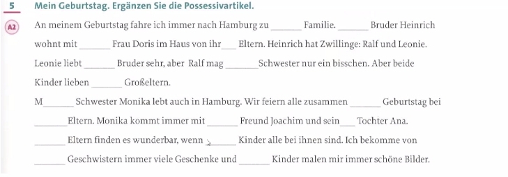 Mein Geburtstag. Ergänzen Sie die Possessivartikel. 
A2 An meinem Geburtstag fahre ich immer nach Hamburg zu _Familie. _Bruder Heinrich 
wohnt mit_ Frau Doris im Haus von ihr _Eltern. Heinrich hat Zwillinge: Ralf und Leonie. 
_ 
Leonie liebt Bruder sehr, aber Ralf mag _Schwester nur ein bisschen. Aber beide 
_ 
Kinder lieben Großeltern. 
M_ Schwester Monika lebt auch in Hamburg. Wir feiern alle zusammen _Geburtstag bei 
_ 
_ 
_Eltern. Monika kommt immer mit Freund Joachim und sein Tochter Ana. 
_ 
_ 
Eltern finden es wunderbar, wenn Kinder alle bei ihnen sind. Ich bekomme von 
_ 
_ 
Geschwistern immer viele Geschenke und Kinder malen mir immer schöne Bilder.