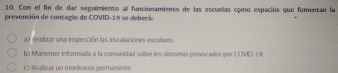 Con el fin de dar seguimiento al funcionamiento de las escuelas cọmo espacios que fomentan la
prevención de contagio de COVID-19 se deberá:
a) Realizar una inspección las instalaciones escolares.
b) Mantener informada a la comunidad sobre los síntomas provocados por COVID- 19.
c) Realizar un monitoreo permanente.