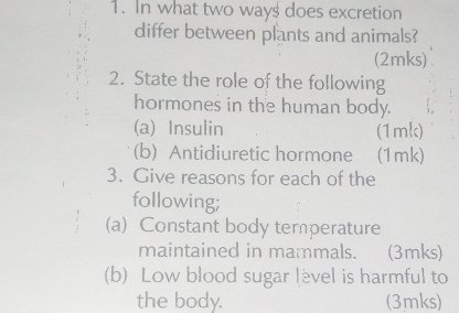 In what two way$ does excretion 
differ between plants and animals? 
(2mks) 
2. State the role of the following 
hormones in the human body. 
(a) Insulin (1mk) 
(b) Antidiuretic hormone (1mk) 
3. Give reasons for each of the 
following; 
(a) Constant body temperature 
maintained in mammals. (3mks) 
(b) Low blood sugar lèvel is harmful to 
the body. (3mks)