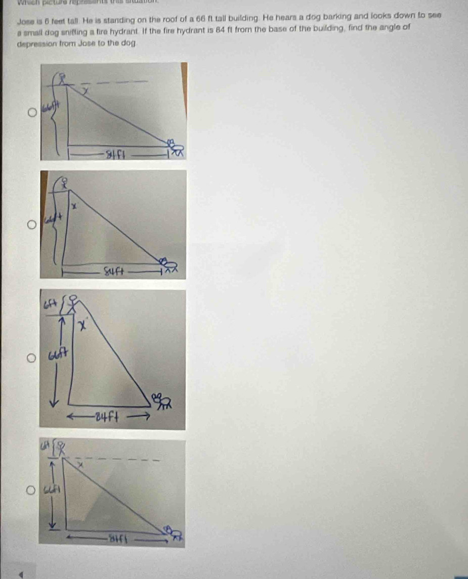 which picture represents this situa 
Jose is 6 feet tall. He is standing on the roof of a 66 ft tall building. He hears a dog barking and looks down to see 
a small dog sniffing a fire hydrant. If the fire hydrant is 84 ft from the base of the building, find the angle of 
depression from Jose to the dog