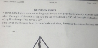 PMANGWANENT CLUSTER CDAD2:10 TERCM 6 2824 
QUESTION THREE 
A tower 300m high is anchored to the ground by two steel pegs that lie directly opposite eack 
other. The angle of elevation of peg A to the top of the tower is 49° and the angle of elevatics 
of peg B to the top of the tower is 73°. 
If the tower and the pegs lie in the same horizontal plane, determine the distance between the 
two pegs.