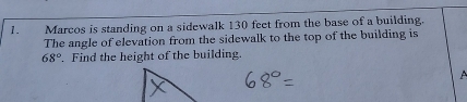 Marcos is standing on a sidewalk 130 feet from the base of a building. 
The angle of elevation from the sidewalk to the top of the building is
68°. Find the height of the building.