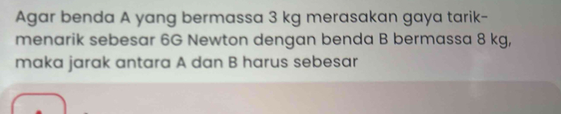 Agar benda A yang bermassa 3 kg merasakan gaya tarik- 
menarik sebesar 6G Newton dengan benda B bermassa 8 kg, 
maka jarak antara A dan B harus sebesar