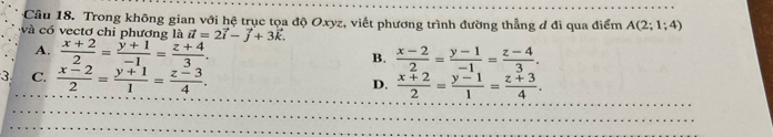 Trong không gian với hệ trục tọa độ Oxyz, viết phương trình đường thẳng đ đi qua điểm A(2;1;4)
và có vectơ chi phương là vector u=2vector i-vector j+3vector k.
A.  (x+2)/2 = (y+1)/-1 = (z+4)/3 .
B.  (x-2)/2 = (y-1)/-1 = (z-4)/3 .
C.  (x-2)/2 = (y+1)/1 = (z-3)/4 .
D.  (x+2)/2 = (y-1)/1 = (z+3)/4 .