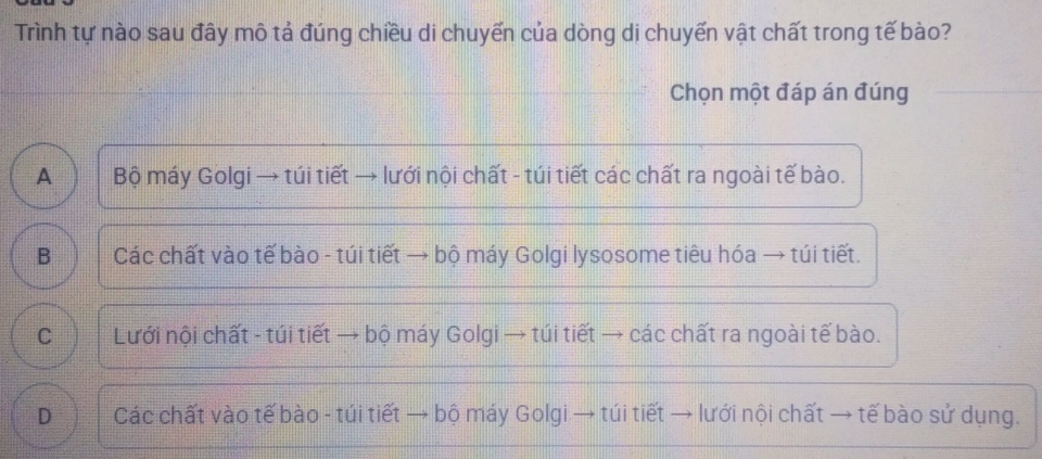 Trình tự nào sau đây mô tả đúng chiều di chuyến của dòng dị chuyến vật chất trong tế bào?
Chọn một đáp án đúng
A ) | Bộ máy Golgi → túi tiết → lưới nội chất - túi tiết các chất ra ngoài tế bào.
B Các chất vào tế bào - túi tiết → bộ máy Golgi lysosome tiêu hóa → túi tiết.
C Lưới nội chất - túi tiết → bộ máy Golgi → túi tiết → các chất ra ngoài tế bào.
D Các chất vào tế bào - túi tiết → bộ máy Golgi → túi tiết → lưới nội chất → tế bào sử dụng.