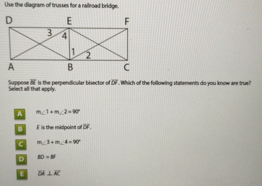 Use the diagram of trusses for a railroad bridge.
Suppose overline BE is the perpendicular bisector of overline DF. Which of the following statements do you know are true?
Select all that apply.
m∠ 1+m∠ 2=90°
E is the midpoint of overline DF.
m∠ 3+m∠ 4=90°
BD=BF
overline DA⊥ overline AC