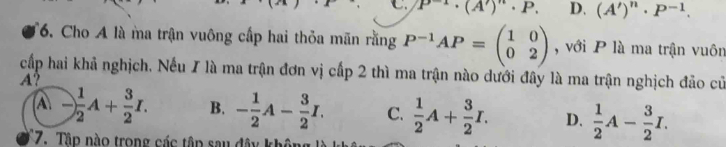 C P^(-1)· (A')· P. D. (A')^n· P^(-1). 
*6. Cho A là ma trận vuông cấp hai thỏa mãn rằng P^(-1)AP=beginpmatrix 1&0 0&2endpmatrix , với P là ma trận vuôn
cấp hai khả nghịch, Nếu I là ma trận đơn vị cấp 2 thì ma trận nào dưới đây là ma trận nghịch đảo củ
A?
A - 1/2 A+ 3/2 I. B. - 1/2 A- 3/2 I. C.  1/2 A+ 3/2 I. D.  1/2 A- 3/2 I. 
17. Tập nào trong các tập sau đây khôn